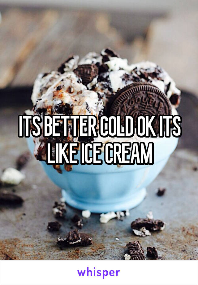 ITS BETTER COLD OK ITS LIKE ICE CREAM