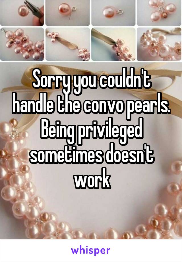 Sorry you couldn't handle the convo pearls. Being privileged sometimes doesn't work