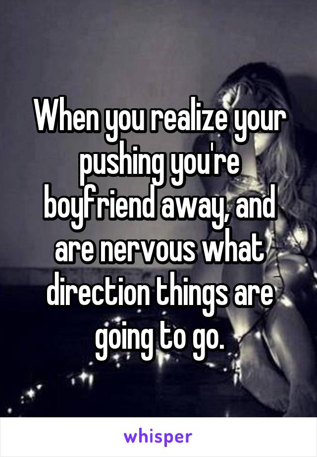 When you realize your pushing you're boyfriend away, and are nervous what direction things are going to go.