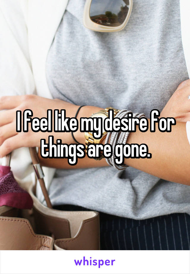 I feel like my desire for things are gone.