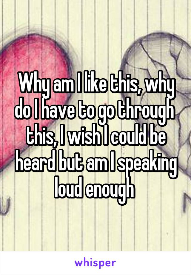 Why am I like this, why do I have to go through  this, I wish I could be heard but am I speaking loud enough 