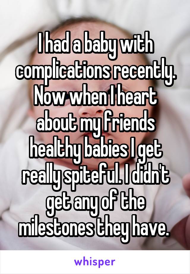 I had a baby with complications recently. Now when I heart about my friends healthy babies I get really spiteful. I didn't get any of the milestones they have. 