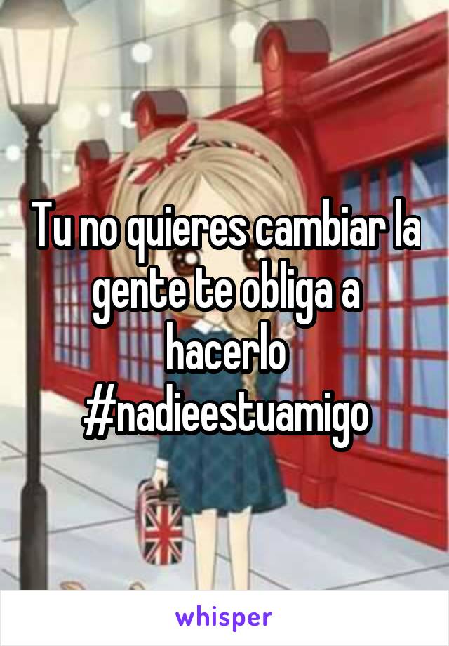 Tu no quieres cambiar la gente te obliga a hacerlo #nadieestuamigo