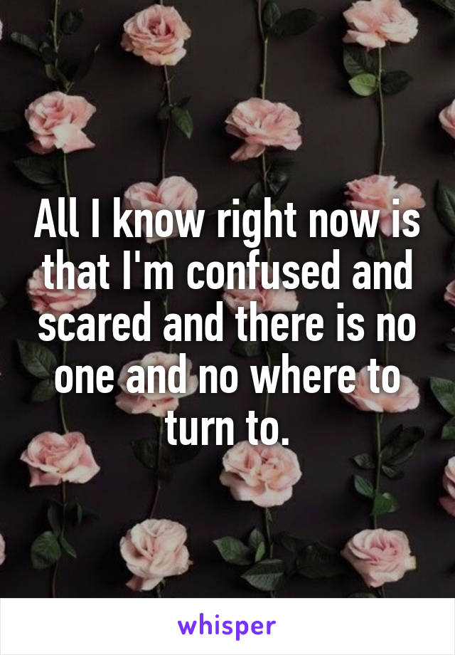 All I know right now is that I'm confused and scared and there is no one and no where to turn to.