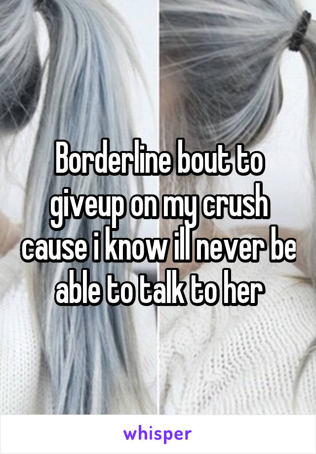 Borderline bout to giveup on my crush cause i know ill never be able to talk to her