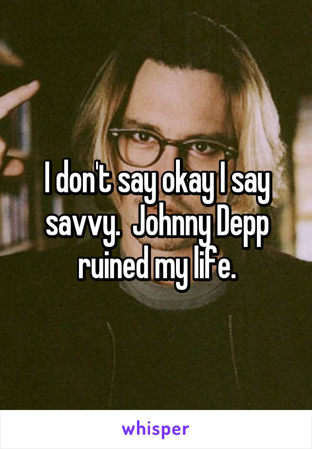 I don't say okay I say savvy.  Johnny Depp ruined my life.