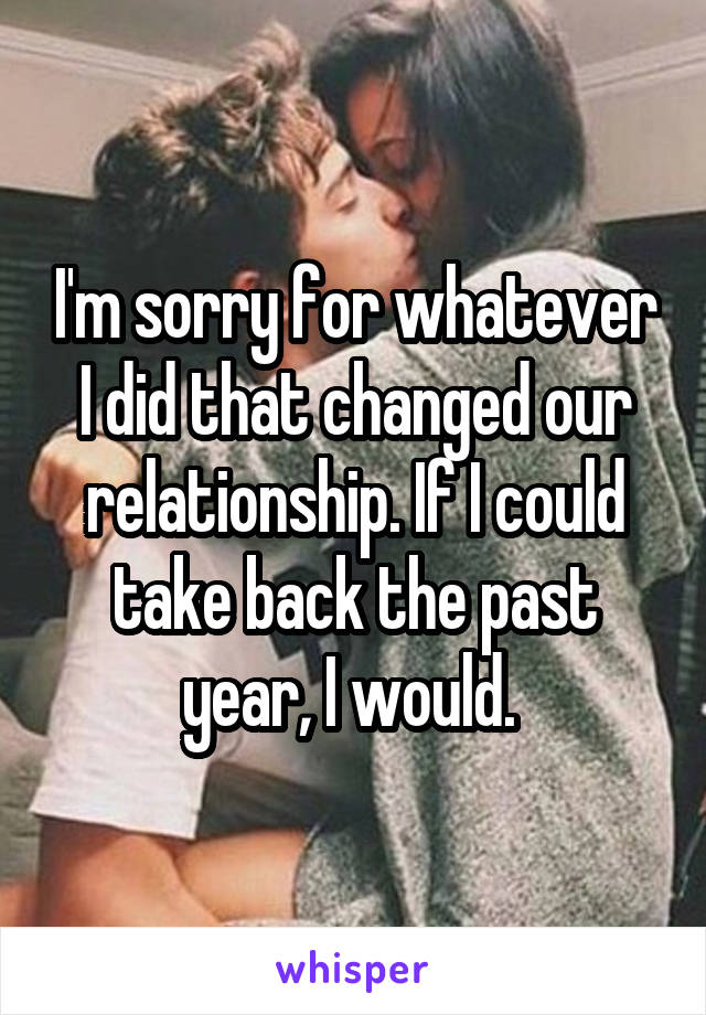 I'm sorry for whatever I did that changed our relationship. If I could take back the past year, I would. 