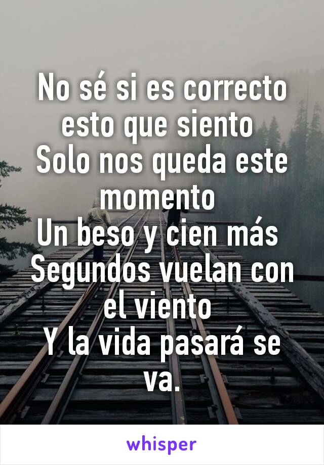 No sé si es correcto esto que siento 
Solo nos queda este momento 
Un beso y cien más 
Segundos vuelan con el viento 
Y la vida pasará se va.