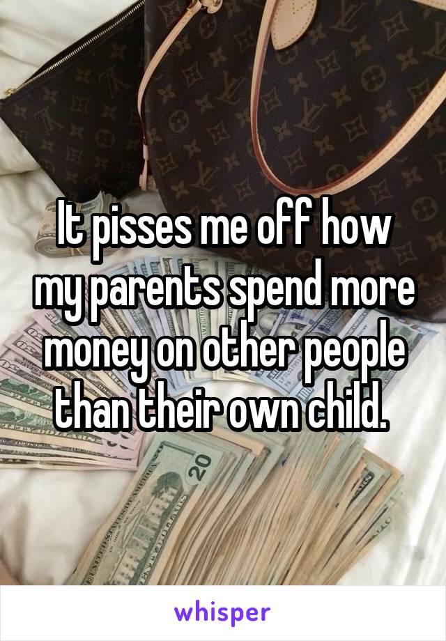 It pisses me off how my parents spend more money on other people than their own child. 