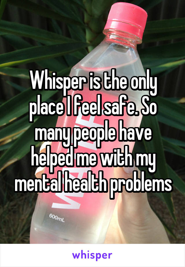 Whisper is the only place I feel safe. So many people have helped me with my mental health problems