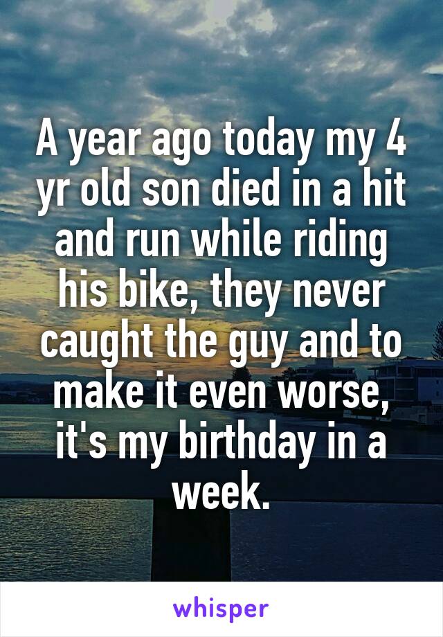 A year ago today my 4 yr old son died in a hit and run while riding his bike, they never caught the guy and to make it even worse, it's my birthday in a week.