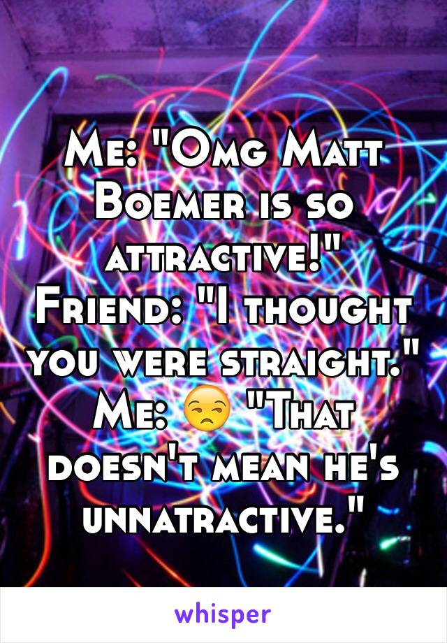 Me: "Omg Matt Boemer is so attractive!"
Friend: "I thought you were straight."
Me: 😒 "That doesn't mean he's unnatractive."