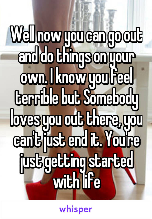 Well now you can go out and do things on your own. I know you feel terrible but Somebody loves you out there, you can't just end it. You're just getting started with life