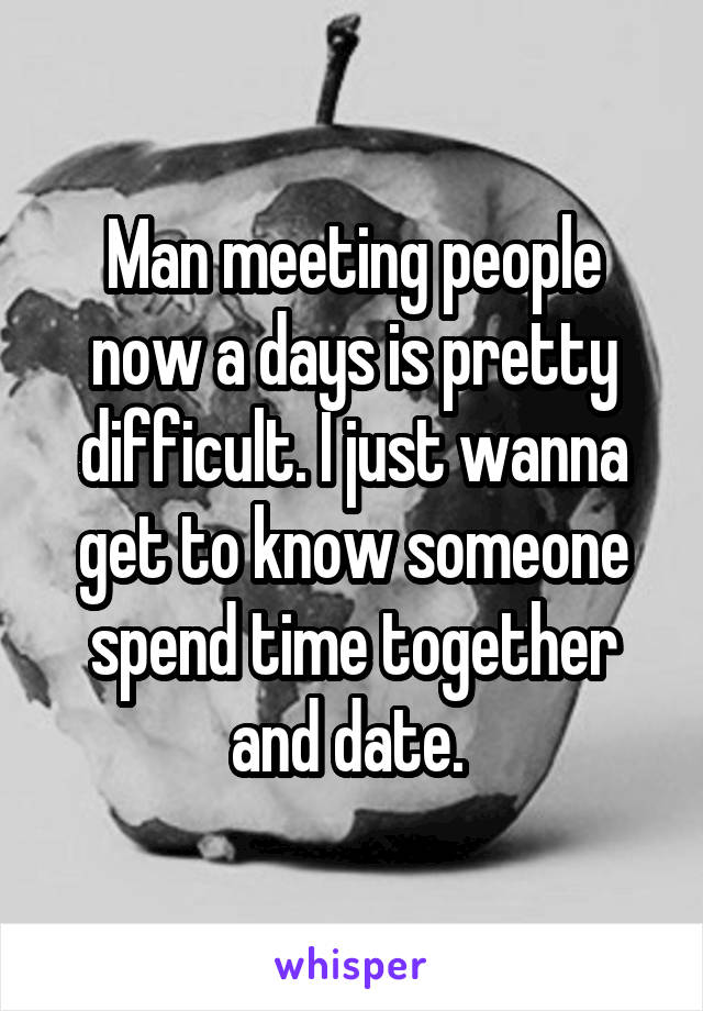 Man meeting people now a days is pretty difficult. I just wanna get to know someone spend time together and date. 