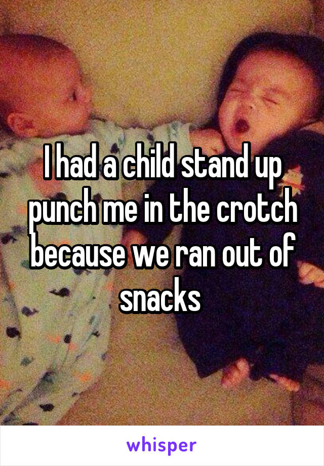 I had a child stand up punch me in the crotch because we ran out of snacks 