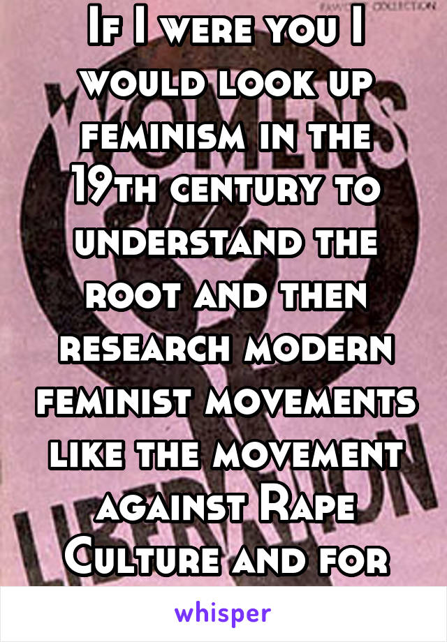 If I were you I would look up feminism in the 19th century to understand the root and then research modern feminist movements like the movement against Rape Culture and for Wage Equality.