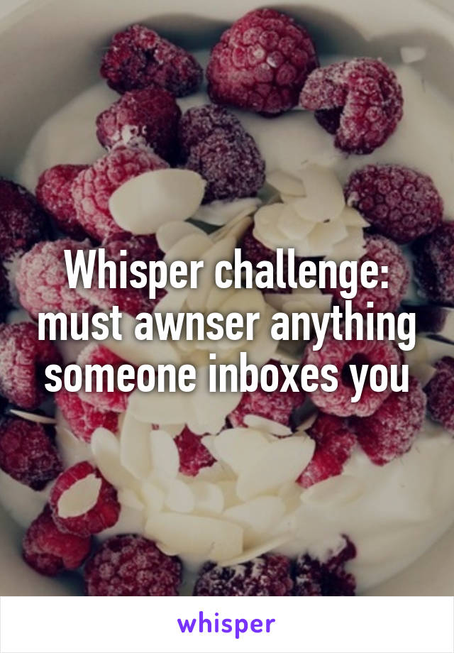 Whisper challenge: must awnser anything someone inboxes you