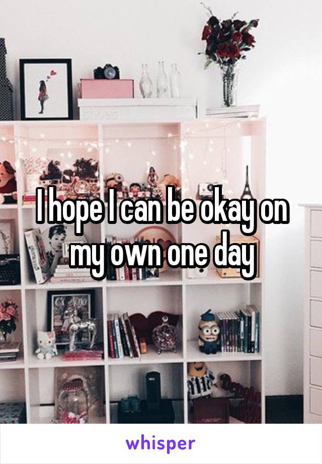 I hope I can be okay on my own one day