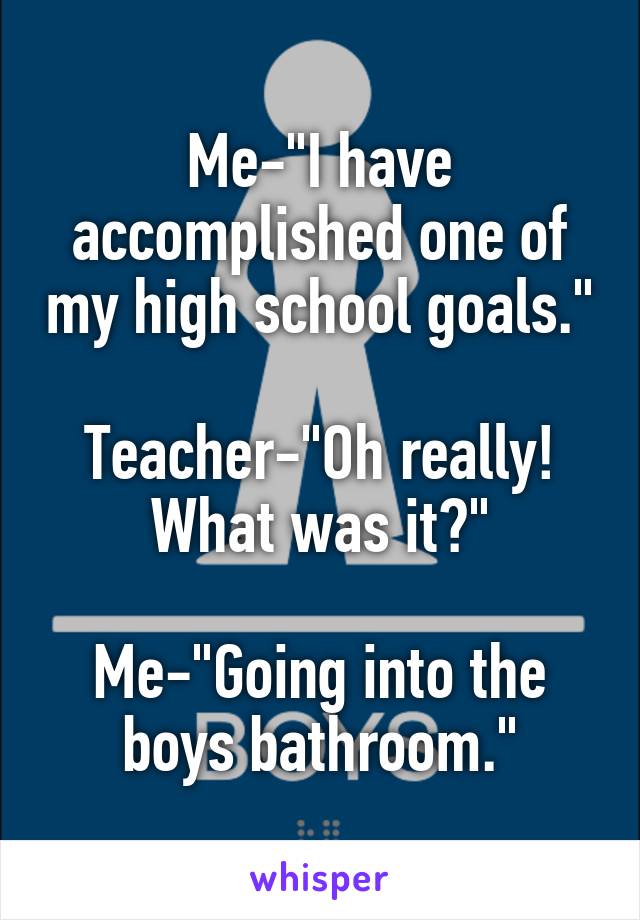 Me-"I have accomplished one of my high school goals."

Teacher-"Oh really! What was it?"

Me-"Going into the boys bathroom."