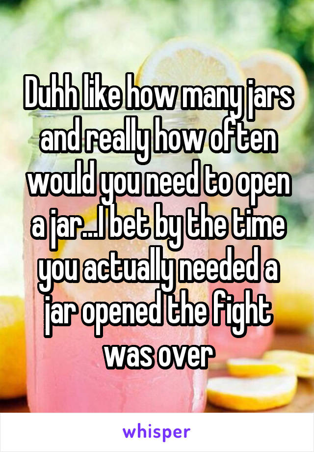 Duhh like how many jars and really how often would you need to open a jar...I bet by the time you actually needed a jar opened the fight was over