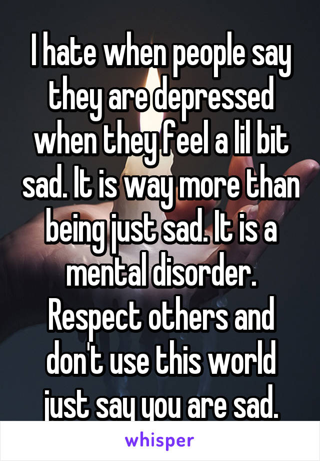 I hate when people say they are depressed when they feel a lil bit sad. It is way more than being just sad. It is a mental disorder. Respect others and don't use this world just say you are sad.