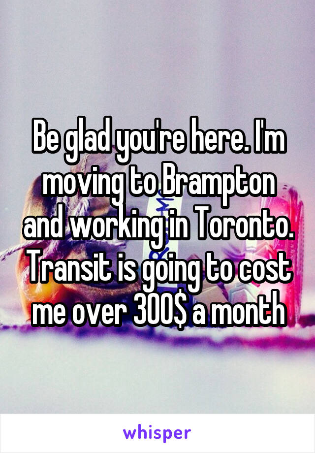 Be glad you're here. I'm moving to Brampton and working in Toronto. Transit is going to cost me over 300$ a month