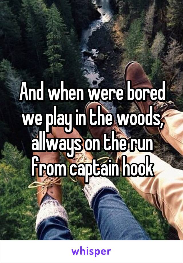 And when were bored we play in the woods, allways on the run from captain hook