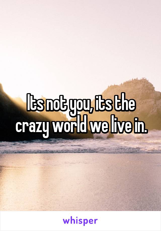 Its not you, its the crazy world we live in.