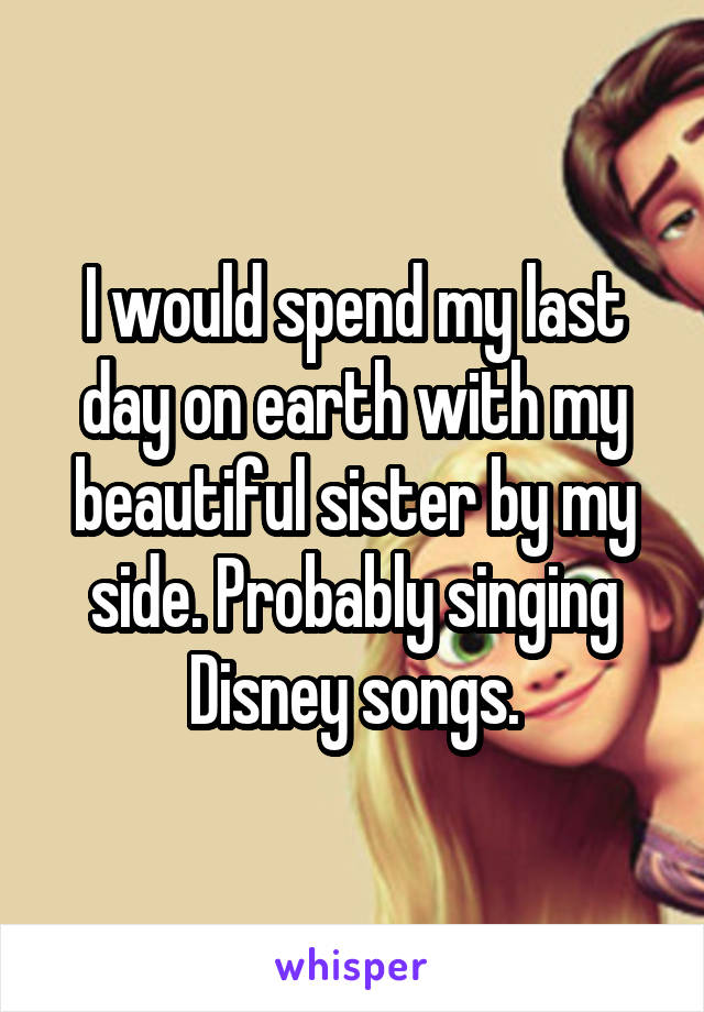 I would spend my last day on earth with my beautiful sister by my side. Probably singing Disney songs.