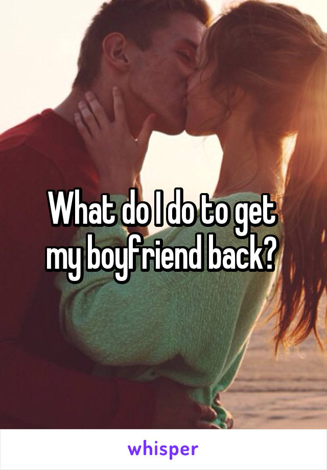 What do I do to get 
my boyfriend back? 