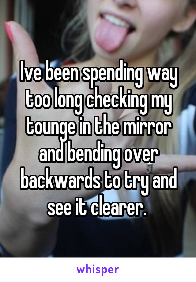 Ive been spending way too long checking my tounge in the mirror and bending over backwards to try and see it clearer. 