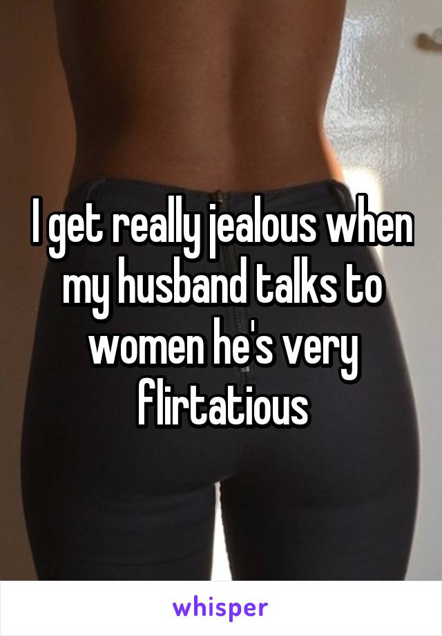 I get really jealous when my husband talks to women he's very flirtatious