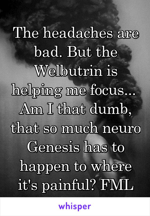 The headaches are bad. But the Welbutrin is helping me focus...  Am I that dumb, that so much neuro Genesis has to happen to where it's painful? FML