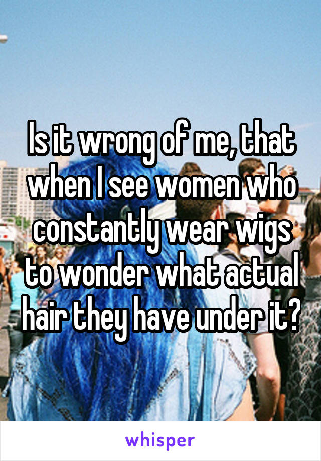 Is it wrong of me, that when I see women who constantly wear wigs to wonder what actual hair they have under it?