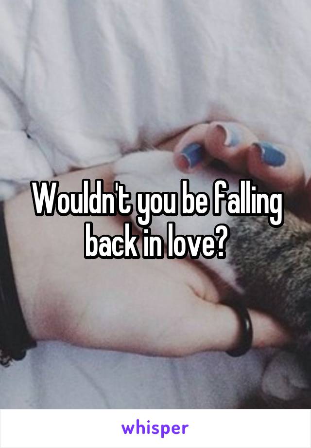 Wouldn't you be falling back in love?