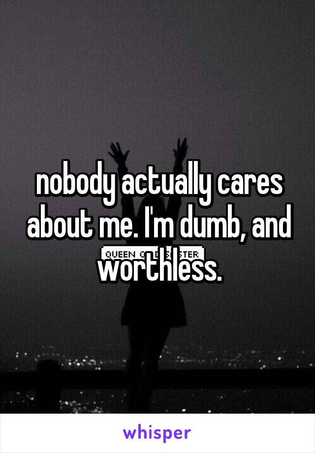 nobody actually cares about me. I'm dumb, and worthless.