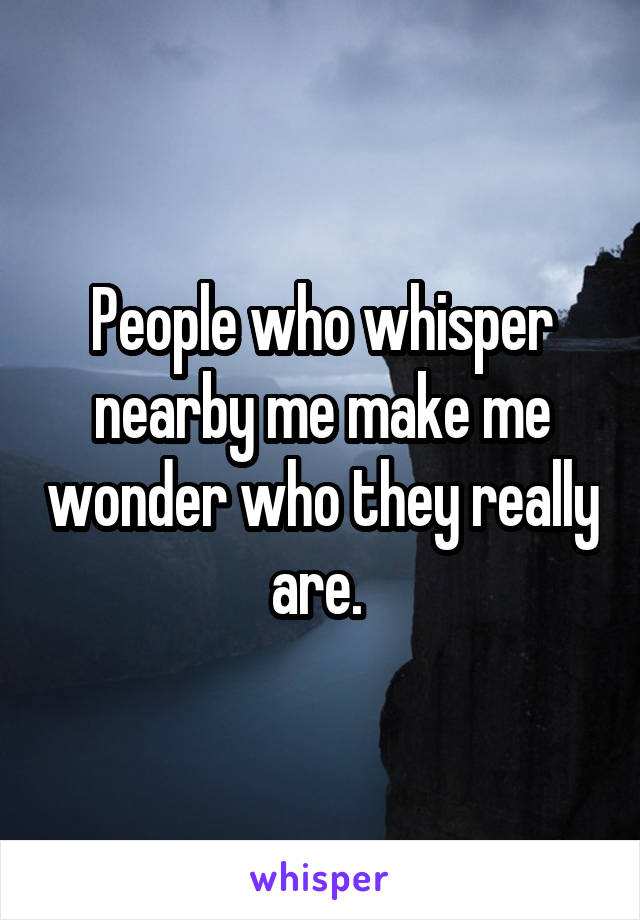 People who whisper nearby me make me wonder who they really are. 