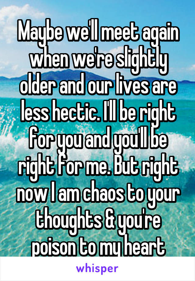 Maybe we'll meet again when we're slightly older and our lives are less hectic. I'll be right for you and you'll be right for me. But right now I am chaos to your thoughts & you're poison to my heart