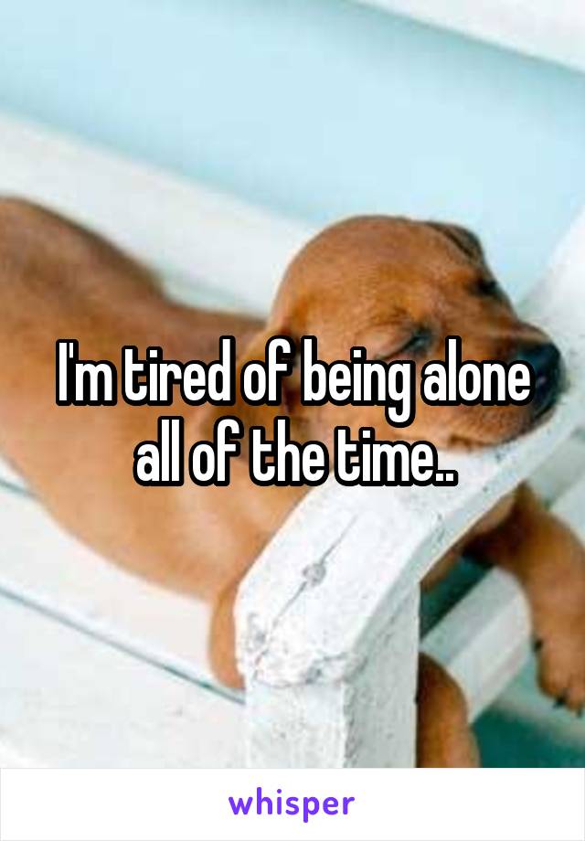 I'm tired of being alone all of the time..