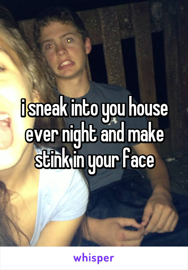 i sneak into you house ever night and make stink in your face