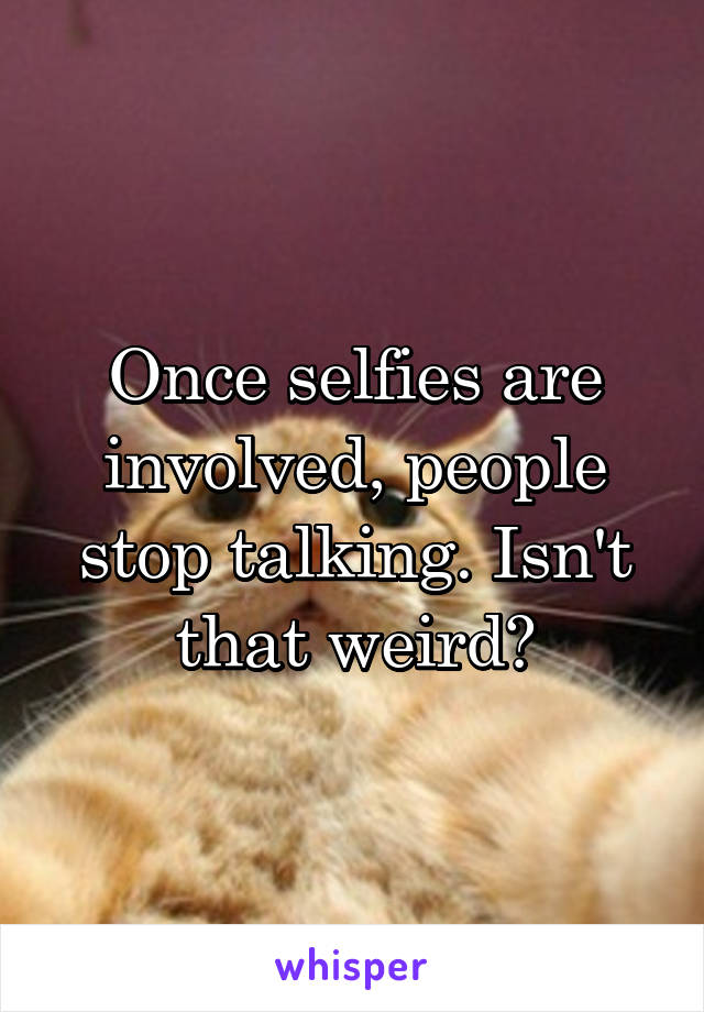 Once selfies are involved, people stop talking. Isn't that weird?