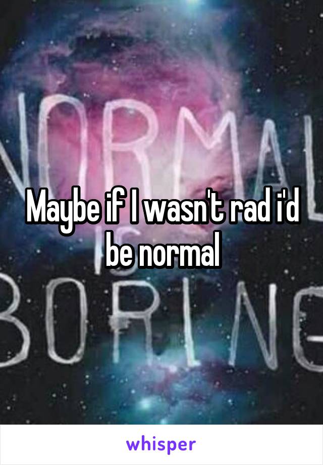 Maybe if I wasn't rad i'd be normal