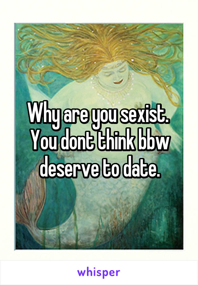 Why are you sexist.  You dont think bbw deserve to date.