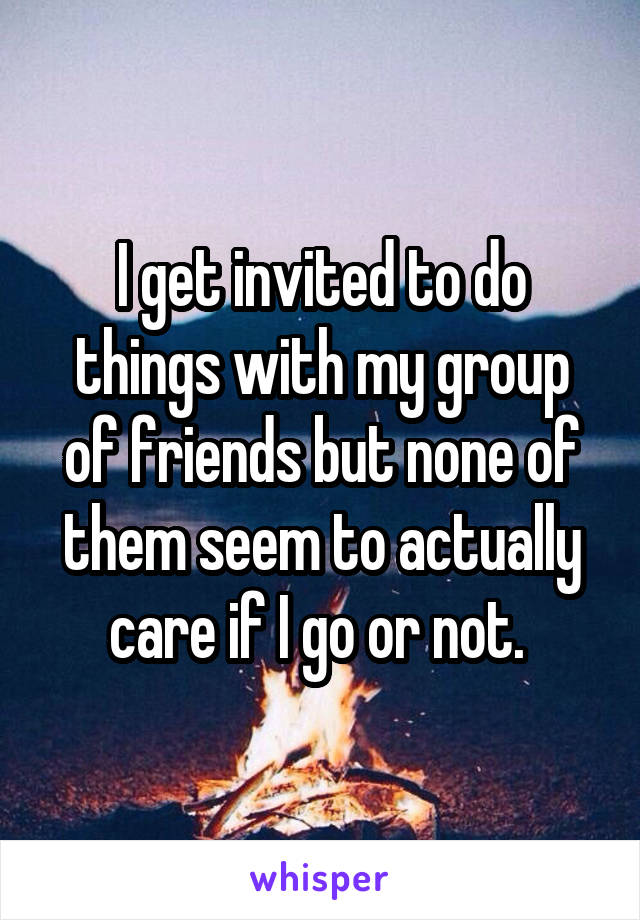 I get invited to do things with my group of friends but none of them seem to actually care if I go or not. 