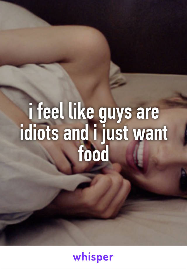 i feel like guys are idiots and i just want food