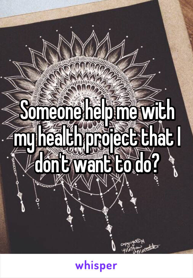 Someone help me with my health project that I don't want to do?