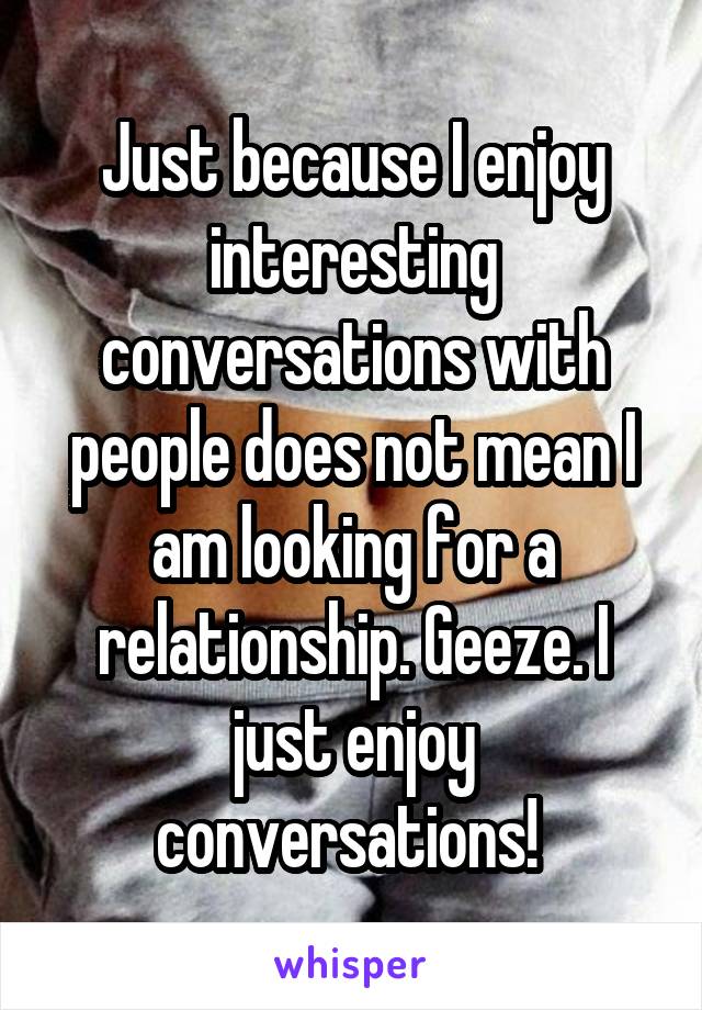 Just because I enjoy interesting conversations with people does not mean I am looking for a relationship. Geeze. I just enjoy conversations! 