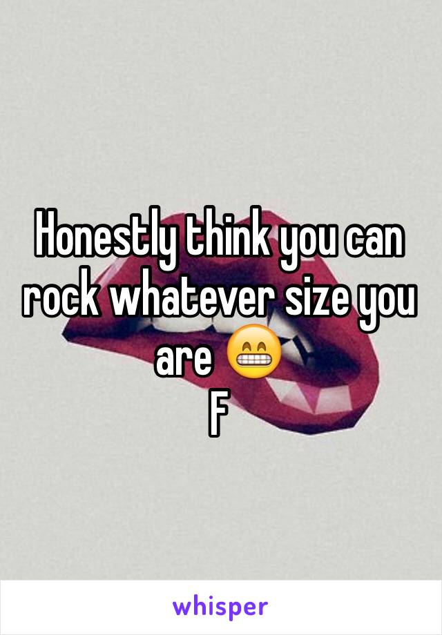 Honestly think you can rock whatever size you are 😁 
F