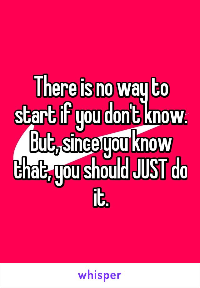 There is no way to start if you don't know. But, since you know that, you should JUST do it.