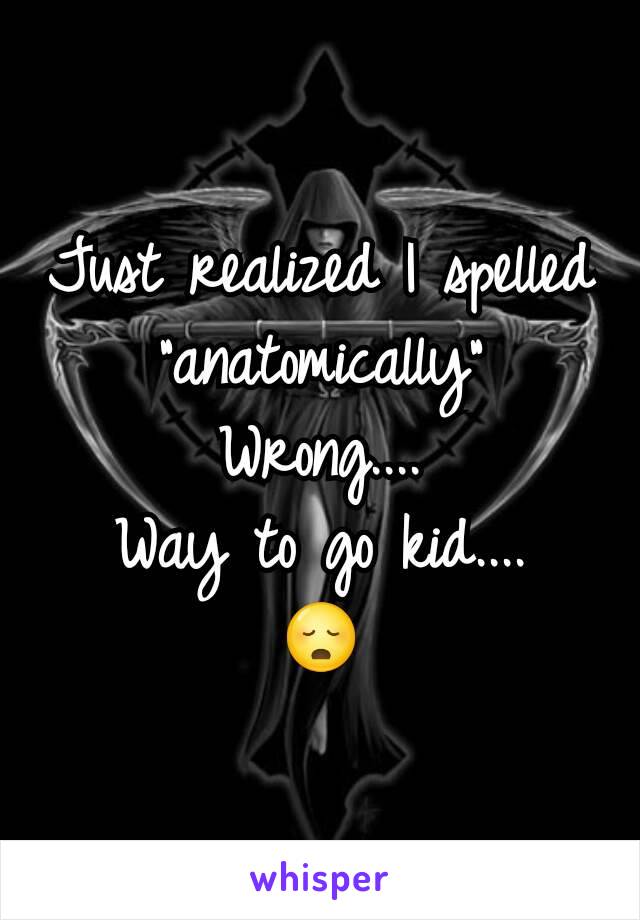 Just realized I spelled "anatomically"
Wrong....
Way to go kid....
😳